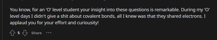 A segment of a Reddit comment that reads: You know, for an 'O' level student your insight into these questions is remarkable. During my 'O' level days I didn't give a shit about covalent bonds, all I knew was that they shared electrons. I applaud you for your effort and curiousity!